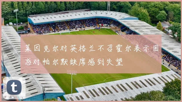 莱因克尔对英格兰不召霍尔表示困惑对帕尔默缺席感到失望
