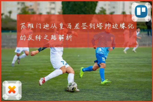 苏维门迪从皇马差签到塔帅边缘化的反转之路解析