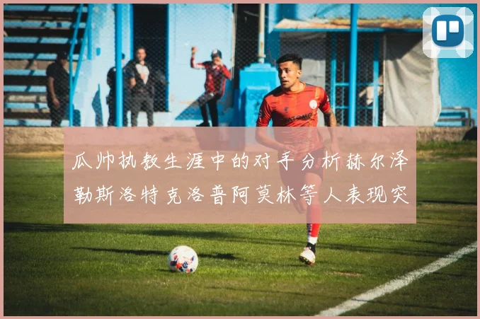 瓜帅执教生涯中的对手分析赫尔泽勒斯洛特克洛普阿莫林等人表现突出