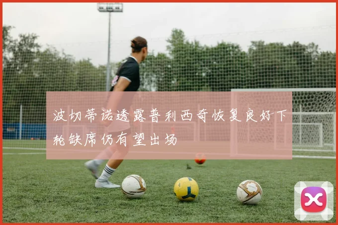 波切蒂诺透露普利西奇恢复良好下轮缺席仍有望出场