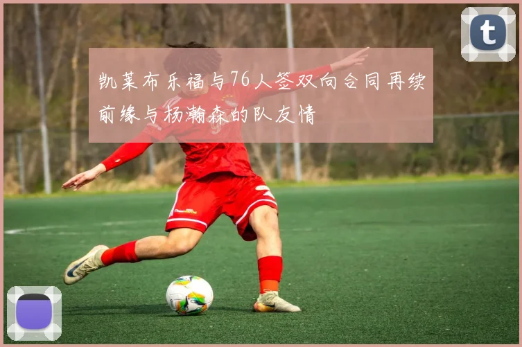 凯莱布乐福与76人签双向合同再续前缘与杨瀚森的队友情