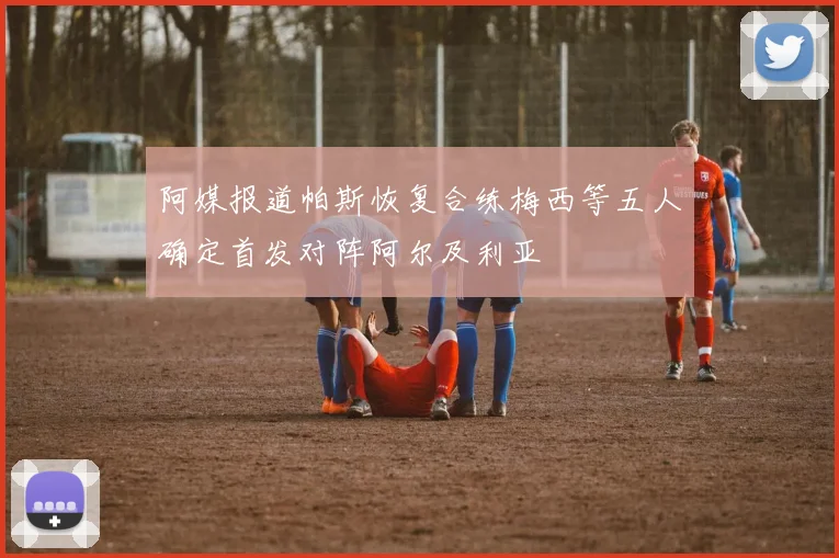 阿媒报道帕斯恢复合练梅西等五人确定首发对阵阿尔及利亚