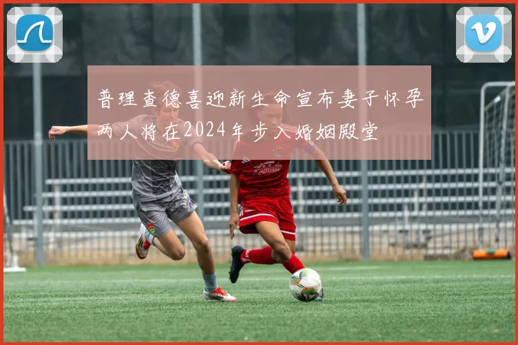 普理查德喜迎新生命宣布妻子怀孕两人将在2024年步入婚姻殿堂