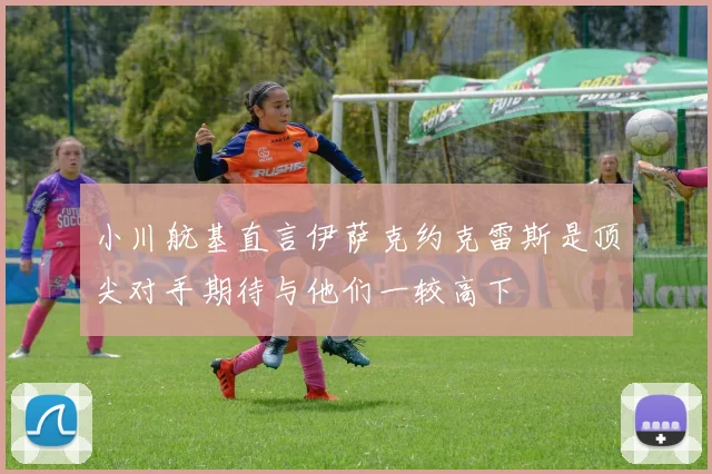 小川航基直言伊萨克约克雷斯是顶尖对手期待与他们一较高下
