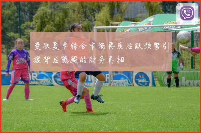 曼联夏季转会市场再度活跃频繁引援背后隐藏的财务真相