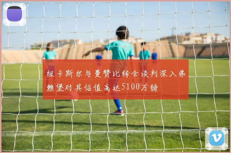纽卡斯尔与曼赞比转会谈判深入弗赖堡对其估值高达5100万镑