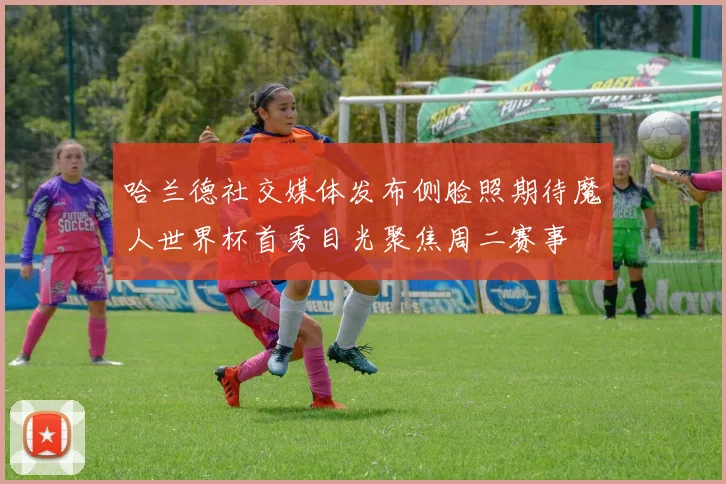 哈兰德社交媒体发布侧脸照期待魔人世界杯首秀目光聚焦周二赛事
