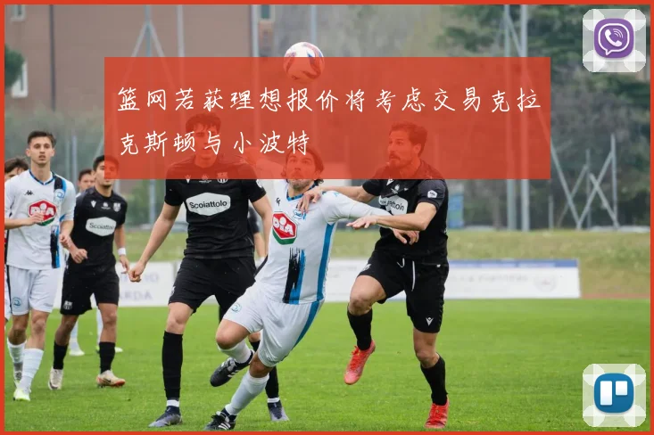 篮网若获理想报价将考虑交易克拉克斯顿与小波特