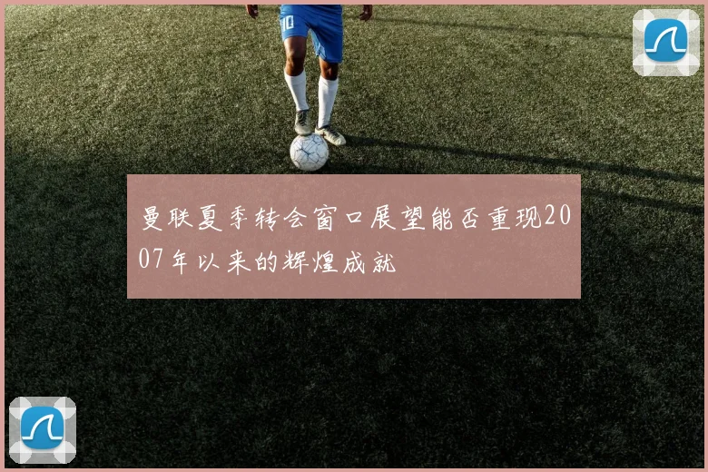 曼联夏季转会窗口展望能否重现2007年以来的辉煌成就